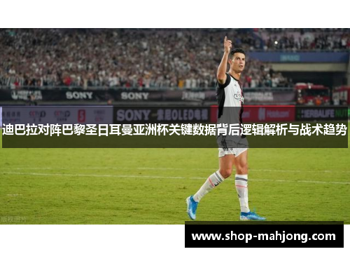 迪巴拉对阵巴黎圣日耳曼亚洲杯关键数据背后逻辑解析与战术趋势