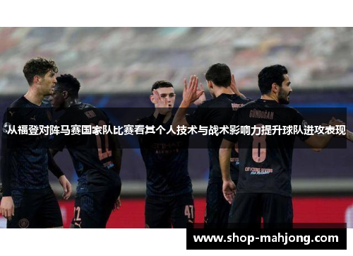从福登对阵马赛国家队比赛看其个人技术与战术影响力提升球队进攻表现 从福登对阵马赛国家队比赛看其个人技术与战术影响力提升球队进攻表现