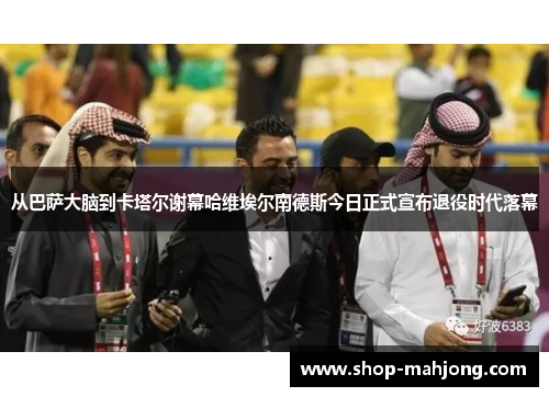 从巴萨大脑到卡塔尔谢幕哈维埃尔南德斯今日正式宣布退役时代落幕